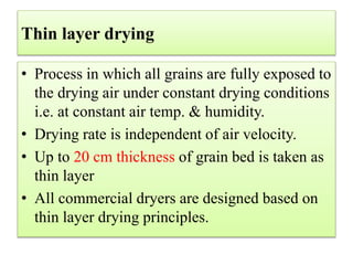 Thin layer drying
• Process in which all grains are fully exposed to
the drying air under constant drying conditions
i.e. at constant air temp. & humidity.
• Drying rate is independent of air velocity.
• Up to 20 cm thickness of grain bed is taken as
thin layer
• All commercial dryers are designed based on
thin layer drying principles.
 
