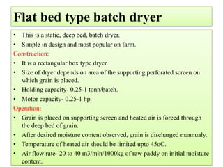 Flat bed type batch dryer
• This is a static, deep bed, batch dryer.
• Simple in design and most popular on farm.
Construction:
• It is a rectangular box type dryer.
• Size of dryer depends on area of the supporting perforated screen on
which grain is placed.
• Holding capacity- 0.25-1 tonn/batch.
• Motor capacity- 0.25-1 hp.
Operation:
• Grain is placed on supporting screen and heated air is forced through
the deep bed of grain.
• After desired moisture content observed, grain is discharged mannualy.
• Temperature of heated air should be limited upto 45oC.
• Air flow rate- 20 to 40 m3/min/1000kg of raw paddy on initial moisture
content.
 