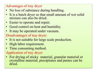 Advantages of tray dryer
• No loss of substance during handling.
• It is a batch dryer so that small amount of wet solid
mixture can also be dried.
• Easier to operate and repair.
• Good control on heat and humidity.
• It may be operated under vacuum.
Disadvantages of tray dryer:
• It is not suitable for large scale production.
• High labor requirement.
• Time consuming method.
Application of tray dryer:
• For drying of sticky material, granular material or
crystalline material, precipitates and pastes can be
dried.
 