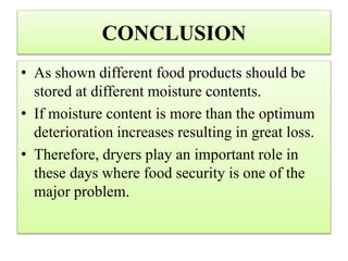 CONCLUSION
• As shown different food products should be
stored at different moisture contents.
• If moisture content is more than the optimum
deterioration increases resulting in great loss.
• Therefore, dryers play an important role in
these days where food security is one of the
major problem.
 