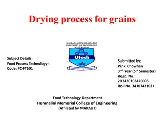 Drying process for grains
Submitted by:
Pinki Chowhan
3rd Year (5th Semester)
Regd. No.
213430103420003
Roll No. 34303421027
Subject Details:
Food Process Technology-I
Code: PC-FT501
Food Technology Department
Hemnalini Memorial College of Engineering
(Affilated by MAKAUT)
 
