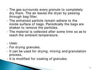  The gas surrounds every granule to completely
dry them. The air leaves the dryer by passing
through bag filter.
 The entrained particle remain adhere to the
inside surface of bags. Periodically the bags are
shaken to remove the particles.
 The material is collected after some time so as to
reach the ambient temperature.
 Uses:
 For drying granules.
 It can be used for drying, mixing and granulation
process.
 It is modified for coating of granules.
15
 