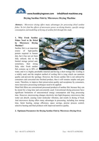 www.fooddryingoven.com info@food-machines.org
Tel: +86 0371-65903478 Fax: +86 0371-65903401
Drying Sardine Fish by Microwave Drying Machine
Abstract ： Microwave drying offers many advantages for processing dried sardine
fishes. So let’s find the effects of microwave power on drying kinetics, specific energy
consumption and modelling of drying of sardine fish through this study.
1. Why Fresh Sardine
Fishes Need to Be Dried
by Microwave Drying
Machine?
Sardine fish is an important
source of high-quality
protein required in human
diet, but it has not yet been
fully utilized, due to the
limited storage period and,
sometimes, their strong
fishy odor. Fresh sardine
fish contains up to 80% of
water, and it is a highly perishable material and having a short storage life. Cooling is
a widely used, and the simplest method of cooling fish is icing which can maintain
quality and prevent the spoilage. However, the frozen sardine fish is not utilized by
consumers and converted into finished product, then it still remains surplus and goes
waste. Therefore, to improve their preservation quality and acceptance by consumers,
more innovative processing techniques need to be applied.
Dried fish fillets are conventional processed products of sardine fish, because they can
be stored for a long time and conveniently used. Conventional drying processes have
significant limitations of uneconomical energy consumption and long processing
time. However, microwaving changes electricity into high-frequency microwaves that
water can absorb, causing water molecular vibration, and results in drying of food.
And microwave drying offers many advantages in processing, including less startup
time, faster heating, energy efficiency, space savings, precise process control,
selective heating and final products with improved nutritive quality.
2. Optimum Parameters for Drying Sardine Fish by Microwave Drying Oven
 