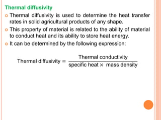 Thermal diffusivity
 Thermal diffusivity is used to determine the heat transfer
rates in solid agricultural products of any shape.
 This property of material is related to the ability of material
to conduct heat and its ability to store heat energy.
 It can be determined by the following expression:
Thermal diffusivity =
Thermal conductivity
specific heat × mass density
 
