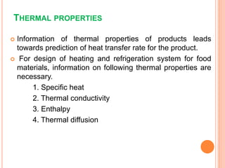 THERMAL PROPERTIES
 Information of thermal properties of products leads
towards prediction of heat transfer rate for the product.
 For design of heating and refrigeration system for food
materials, information on following thermal properties are
necessary.
1. Specific heat
2. Thermal conductivity
3. Enthalpy
4. Thermal diffusion
 