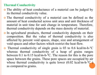 Thermal Conductivity
 The ability of heat conductance of a material can be judged by
its thermal conductivity value.
 The thermal conductivity of a material can be defined as the
amount of heat conducted across unit area and unit thickness of
material in unit time for unit change in temperature. Therefore,
thermal conductivity depends on the mass density of material.
 In agricultural products, thermal conductivity depends on their
composition. But the value of thermal conductivity is also
affected by percent void spaces, shape, size and arrangement of
void spaces and other factors which restrict the heat flow.
 Thermal conductivity of single grain is 03 to 0.6 kcal/m-h-°C
whereas thermal conductivity of a heap of grains ranges
between 0.1 to 0.15 kcal/m-h-°C. The reason for this is the pore
space between the grains. These pore spaces are occupied by air
whose thermal conductivity is quite lower (0.02 kcal/m-h-°C )
as compared to grains.
 