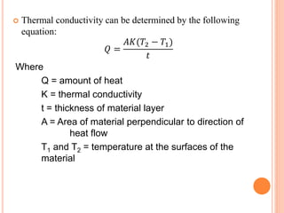  Thermal conductivity can be determined by the following
equation:
𝑄 =
𝐴𝐾(𝑇2 − 𝑇1)
𝑡
Where
Q = amount of heat
K = thermal conductivity
t = thickness of material layer
A = Area of material perpendicular to direction of
heat flow
T1 and T2 = temperature at the surfaces of the
material
 