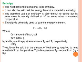 Enthalpy
 The heat content of a material is its enthalpy.
 It can also be said that the energy level of a material is enthalpy.
 The absolute value of enthalpy is very difficult to define but its
zero value is usually defined at oC or some other convenient
temperature.
 Enthalpy is generally used to quantify energy in steam.
𝑄 = 𝑚 (ℎ2 − ℎ1)
Where
Q = amount of heat, cal
m = mass, g
h2 and h1 = enthalpy at temperature T2 and T1 respectively,
cal/g
Thus, it can be said that the amount of heat energy required to heat
a material from temperature T1 to temperature T2 is equal to m (h2 -
h1).
 
