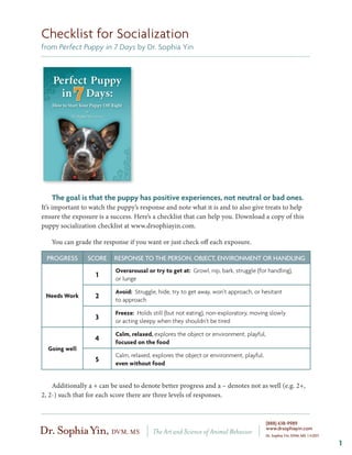 Checklist for Socialization
from Perfect Puppy in 7 Days by Dr. Sophia Yin




   The goal is that the puppy has positive experiences, not neutral or bad ones.
It’s important to watch the puppy’s response and note what it is and to also give treats to help
ensure the exposure is a success. Here’s a checklist that can help you. Download a copy of this
puppy socialization checklist at www.drsophiayin.com.

   You can grade the response if you want or just check off each exposure.

  PROGRESS      SCORE     RESPONSE TO THE PERSON, OBJECT, ENVIRONMENT OR HANDLING
                           Overarousal or try to get at: Growl, nip, bark, struggle (for handling),
                   1       or lunge

                           Avoid: Struggle, hide, try to get away, won’t approach, or hesitant
 Needs Work        2       to approach

                           Freeze: Holds still (but not eating), non-exploratory, moving slowly
                   3       or acting sleepy when they shouldn’t be tired

                           Calm, relaxed, explores the object or environment, playful,
                   4       focused on the food
  Going well
                           Calm, relaxed, explores the object or environment, playful,
                   5       even without food


    Additionally a + can be used to denote better progress and a – denotes not as well (e.g. 2+,
2, 2-) such that for each score there are three levels of responses.



                                                                                         (888) 638-9989
                                                                                         www.drsophiayin.com
                                                                                         Dr. Sophia Yin, DVM, MS | ©2011

                                                                                                                           1
 
