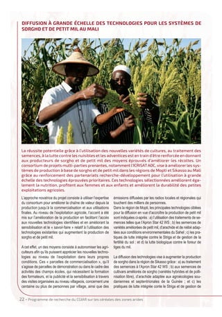 22 • Programme de recherche du CgIAR sur les céréales des zones arides
L’approche novatrice du projet consiste à utiliser l’expertise
du consortium pour améliorer la chaîne de valeur depuis la
production jusqu’à la commercialisation et aux utilisations
finales. Au niveau de l’exploitation agricole, l’accent a été
mis sur l’amélioration de la production en facilitant l’accès
aux nouvelles technologies identifiées et en améliorant la
sensibilisation et le « savoir-faire » relatif à l’utilisation des
technologies existantes qui augmentent la production de
sorgho et de petit mil.
A cet effet, un des moyens consiste à autonomiser les agri-
culteurs afin qu’ils puissent apprécier les nouvelles techno-
logies au niveau de l’exploitation dans leurs propres
conditions. Ces « parcelles de commercialisation », qu’il
s’agisse de parcelles de démonstration ou dans le cadre des
activités des champs écoles, qui nécessitent la formation
des formateurs, et la publicité et la sensibilisation à travers
des visites organisées au niveau villageois, concernent une
centaine ou plus de personnes par village, ainsi que des
émissions diffusées par les radios locales et régionales qui
touchent des milliers de personnes.
Dans la région de Mopti, les principales technologies ciblées
pour la diffusion en vue d’accroître la production de petit mil
sont indiquées ci-après : a) l’utilisation des traitements de se-
mences telles que l’Apron Star 42 WS ; b) les semences de
variétés améliorées de petit mil, d’arachide et de niébé adap-
tées aux conditions environnementales du Sahel ; c) les pra-
tiques de lutte intégrée contre le Striga et de gestion de la
fertilité du sol ; et d) la lutte biologique contre le foreur de
tiges du mil.
La diffusion des technologies vise à augmenter la production
de sorgho dans la région de Sikasso grâce : a) au traitement
des semences à l’Apron Star 42 WS ; b) aux semences de
cultivars améliorés de sorgho (variétés hybrides et de polli-
nisation libre), d’arachide adaptée aux agroécologies sou-
daniennes et septentrionales de la Guinée ; et c) les
pratiques de lutte intégrée conte le Striga et de gestion de
DIffuSION à gRANDE éChELLE DES TEChNOLOgIES pOuR LES SySTèMES DE
SORghO ET DE pETIT MIL Au MALI
La réussite potentielle grâce à l’utilisation des nouvelles variétés de cultures, au traitement des
semences, à la lutte contre les nuisibles et les adventices est en train d’être renforcée en donnant
aux producteurs de sorgho et de petit mil des moyens éprouvés d’améliorer les récoltes. Un
consortium de projets multi-parties prenantes, notamment l’ICRISATAOC, vise à améliorer les sys-
tèmes de production à base de sorgho et de petit mil dans les régions de Mopti et Sikasso au Mali
grâce au renforcement des partenariats recherche-développement pour l’utilisation à grande
échelle des technologies éprouvées prioritaires. Ces technologies sélectionnées améliorent éga-
lement la nutrition, proﬁtent aux femmes et aux enfants et améliorent la durabilité des petites
exploitations agricoles.
IRF French:Mise en page 1 19/11/2015 08:31 Page22
 