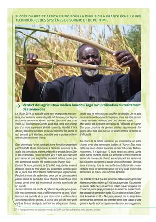 24 • Programme de recherche du CgIAR sur les céréales des zones arides
SUCCèS dU PRojeT AFRICA RISIng PoUR lA dIFFUSIon à gRAnde éChelle deS
TeChnologIeS deS SySTèmeS de SoRgho eT de PeTIT mIl
verdict de l’agriculteur malien Amadou Togo sur l’utilisation du traitement
des semences
→
Le 28 juin 2014, je suis allé dans mon champ avec mes en-
fants pour semer la variété de petit mil Toroniou pour la pro-
duction de semences. A mon arrivée, j’ai trouvé que mon
voisin, M. Souleymane Guindo avait déjà semé son champ
plus d’un mois auparavant et était content du résultat. Il m’a
dit que j’étais trop en retard en ce qui concerne les semis et
qu’il pensait qu’il était peu probable que je puisse obtenir
une récolte dans mon champ.
Etant donné que j’avais participé à une formation organisée
par l’ICRISAT et ses partenaires à Bankass, au cours de la-
quelle les formateurs avaient présenté le produitApron Star
et ses avantages, j’étais confiant qu’il n’était pas trop tard
pour semer et que les plantes seraient solides parce que
mes semences avaient été traitées avec l’Apron Star.
Environ 24 jours, plus tard, le 22 juillet, mes plantes avaient
dépassé celles de mon voisin qui avaient été semées plus
de 50 jours plus tôt et étaient nettement plus vigoureuses.
Pendant le mois de septembre, ceux qui ne connaissaient
pas les dates de semis des deux champs disaient que mon
champ devait avoir été ensemencé un mois avant celui de
M. Guindo.
Je viens de faire ma récolte et j’attends la pesée pour quan-
tifier mes semences, mais la différence entre ce que j’ai ob-
tenu sur ma parcelle et ce que mon voisin a obtenu dans
son champ est très grande, à la vue des épis de mon petit
mil. Les foreurs de tige du petit mil ont attaqué son champ,
tandis que le mien n’a pas souffert de dégâts. Je ne sais
pas exactement comment l’expliquer, mais les épis de mon
champ semblent meilleurs que ceux de mon voisin.
Mon voisin est à présent convaincu de l’efficacité de l’Apron
Star pour produire de jeunes plantes vigoureuses. J’ai
gagné deux fois plus que lui, et ce en termes de temps et
d’efficacité.
Au cours de la même semaine, j’ai ensemencé un autre
champ avec des semences traitées à l’Apron Star, mais
cette fois-ci en utilisant la variété de petit mil locale. Malheu-
reusement, il n’a plu que 10 jours après les semis. Après
deux autres jours de pluies, j’ai demandé à mes enfants de
semer de nouveau le champ en remplaçant les semences
qui n’avaient pas germé à cause de la sécheresse. Une fois
dans le champ, trois de mes enfants ont décidé de creuser
certains trous de semences pour voir s’il y avait encore des
semences, et ont eu une surprise agréable.
Les enfants m’ont dit que les semences traitées avec l’Apron Star
étaientencorebonnesbienqu’iln’aitpaspluspendant10joursaprès
les semis. Cette fois-ci, ce sont mes enfants qui ont essayé de me
convaincre parce que je pensais que les semences auraient perdu
leurcapacitédegerminationaprès10joursdansunsolsec.Cepen-
dant,lesenfantsontdit:«Nonpapa,neperdspasdutempsàres-
semer car les semences des premiers semis sont viables et vont
germer».Après avoir accepté à contrecœur leur suggestion,
IRF French:Mise en page 1 19/11/2015 08:31 Page24
 