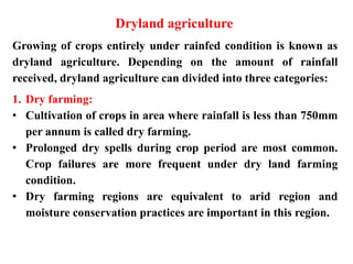 Dryland agriculture
Growing of crops entirely under rainfed condition is known as
dryland agriculture. Depending on the amount of rainfall
received, dryland agriculture can divided into three categories:
1. Dry farming:
• Cultivation of crops in area where rainfall is less than 750mm
per annum is called dry farming.
• Prolonged dry spells during crop period are most common.
Crop failures are more frequent under dry land farming
condition.
• Dry farming regions are equivalent to arid region and
moisture conservation practices are important in this region.
 