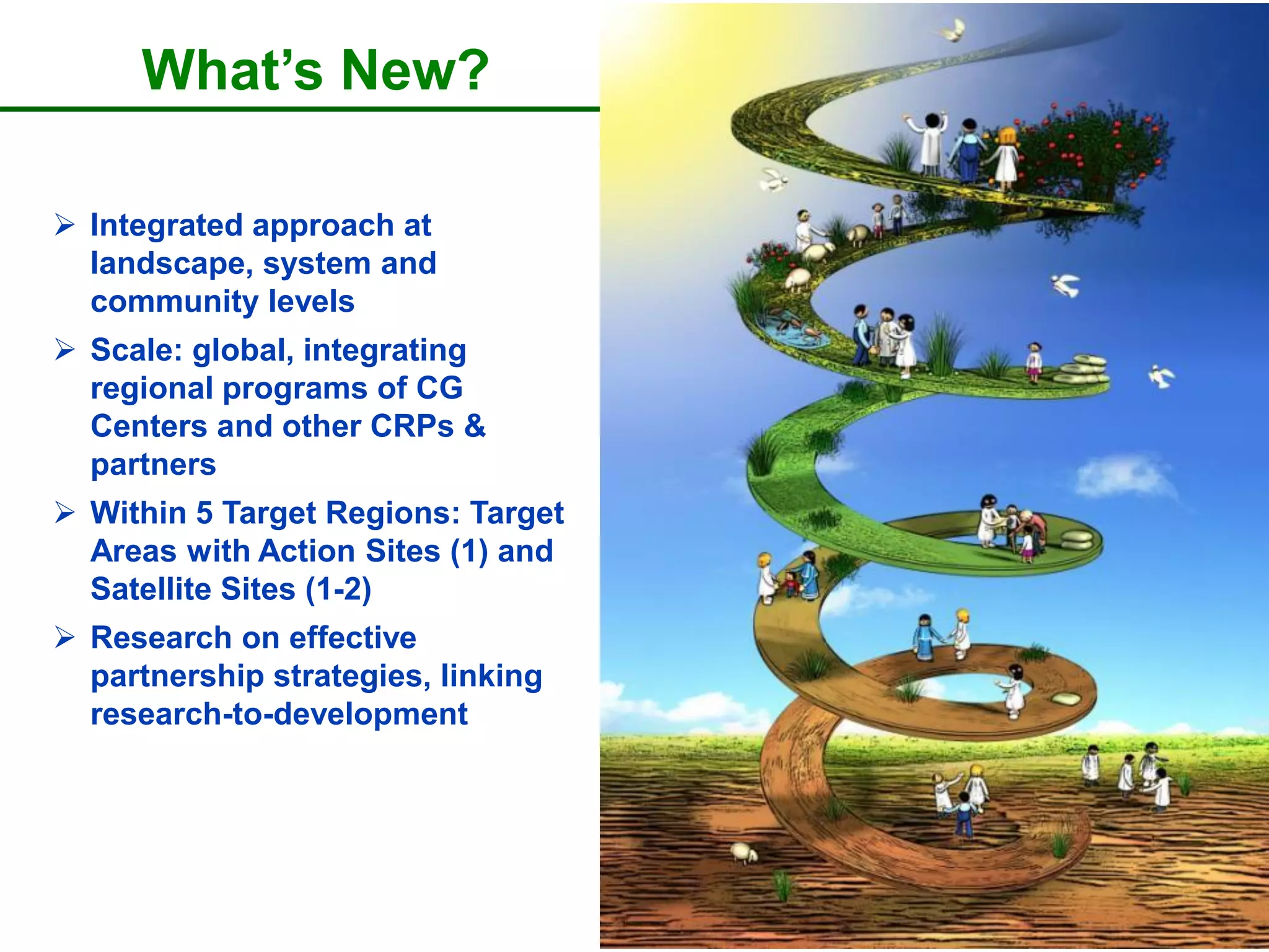 What’s New?

 Integrated approach at
  landscape, system and
  community levels
 Scale: global, integrating
  regional programs of CG
  Centers and other CRPs &
  partners
 Within 5 Target Regions: Target
  Areas with Action Sites (1) and
  Satellite Sites (1-2)
 Research on effective
  partnership strategies, linking
  research-to-development
 