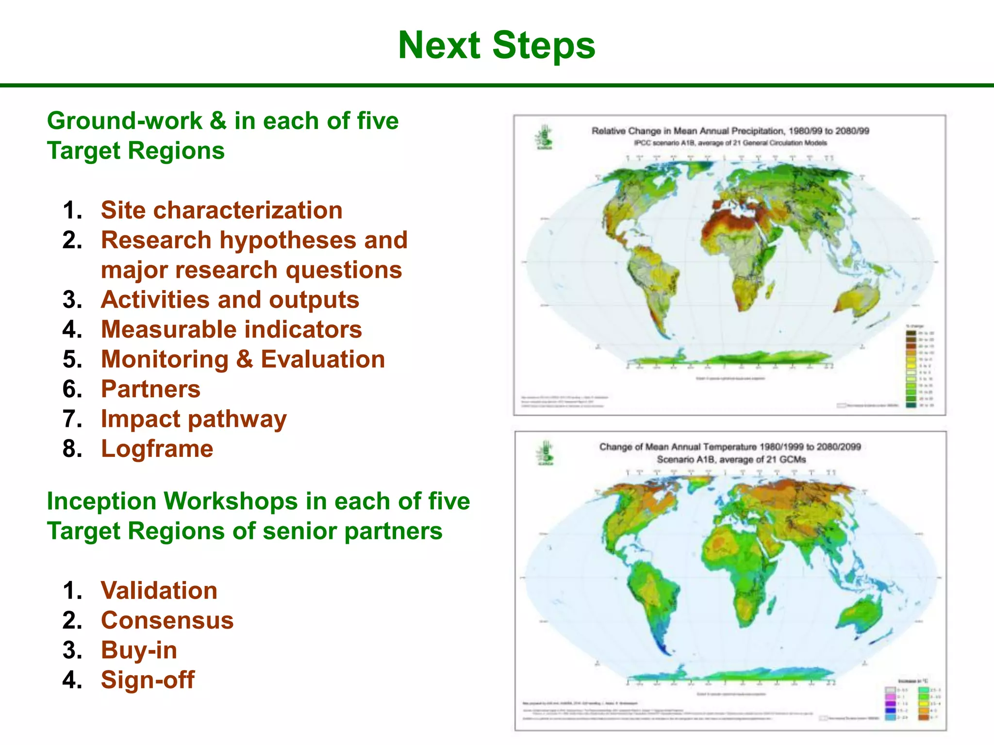 Next Steps
Ground-work & in each of five
Target Regions

 1. Site characterization
 2. Research hypotheses and
    major research questions
 3. Activities and outputs
 4. Measurable indicators
 5. Monitoring & Evaluation
 6. Partners
 7. Impact pathway
 8. Logframe

Inception Workshops in each of five
Target Regions of senior partners

 1.   Validation
 2.   Consensus
 3.   Buy-in
 4.   Sign-off
 
