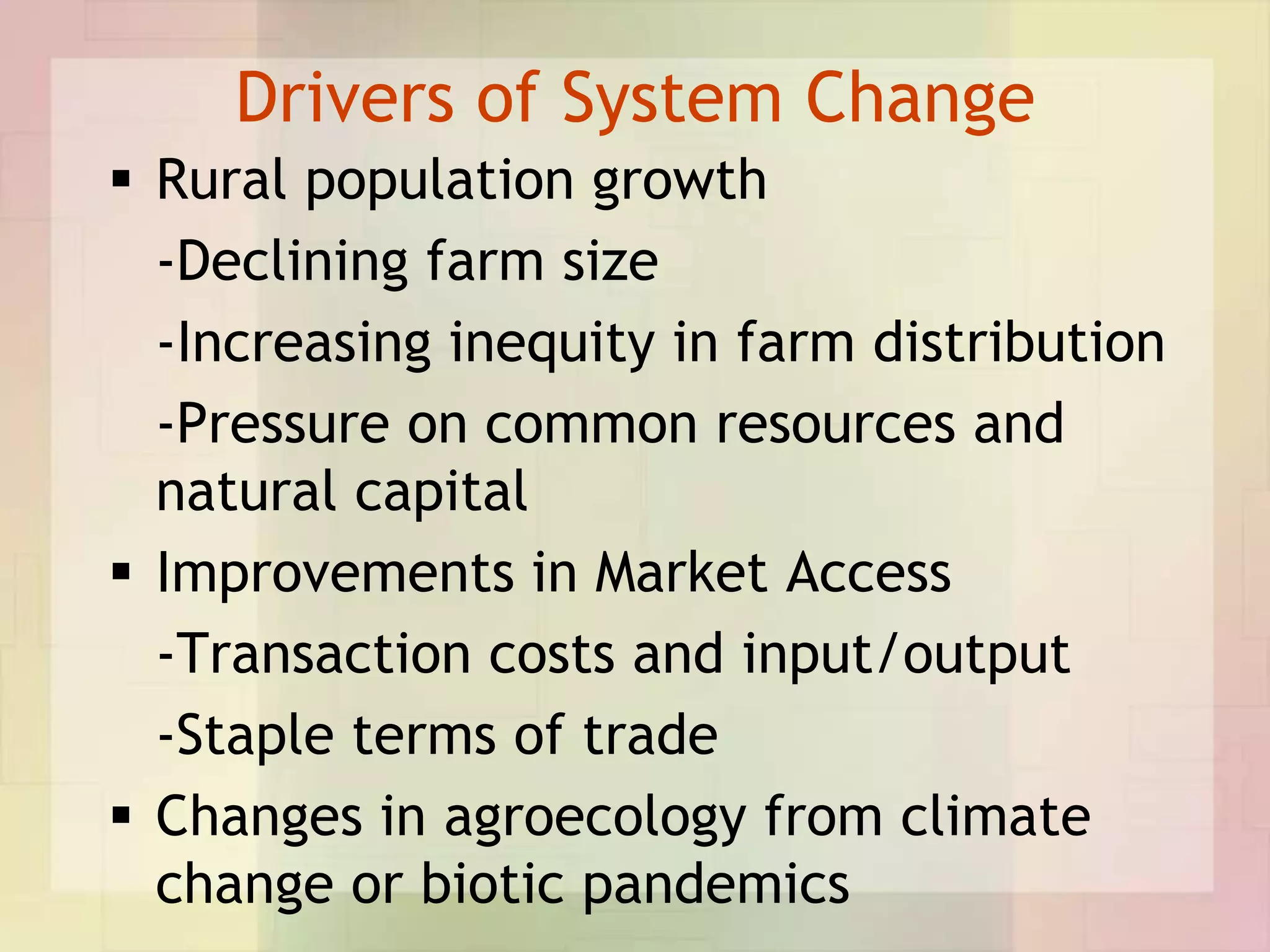 Drivers of System Change
 Rural population growth
  -Declining farm size
  -Increasing inequity in farm distribution
  -Pressure on common resources and
  natural capital
 Improvements in Market Access
  -Transaction costs and input/output
  -Staple terms of trade
 Changes in agroecology from climate
  change or biotic pandemics
 