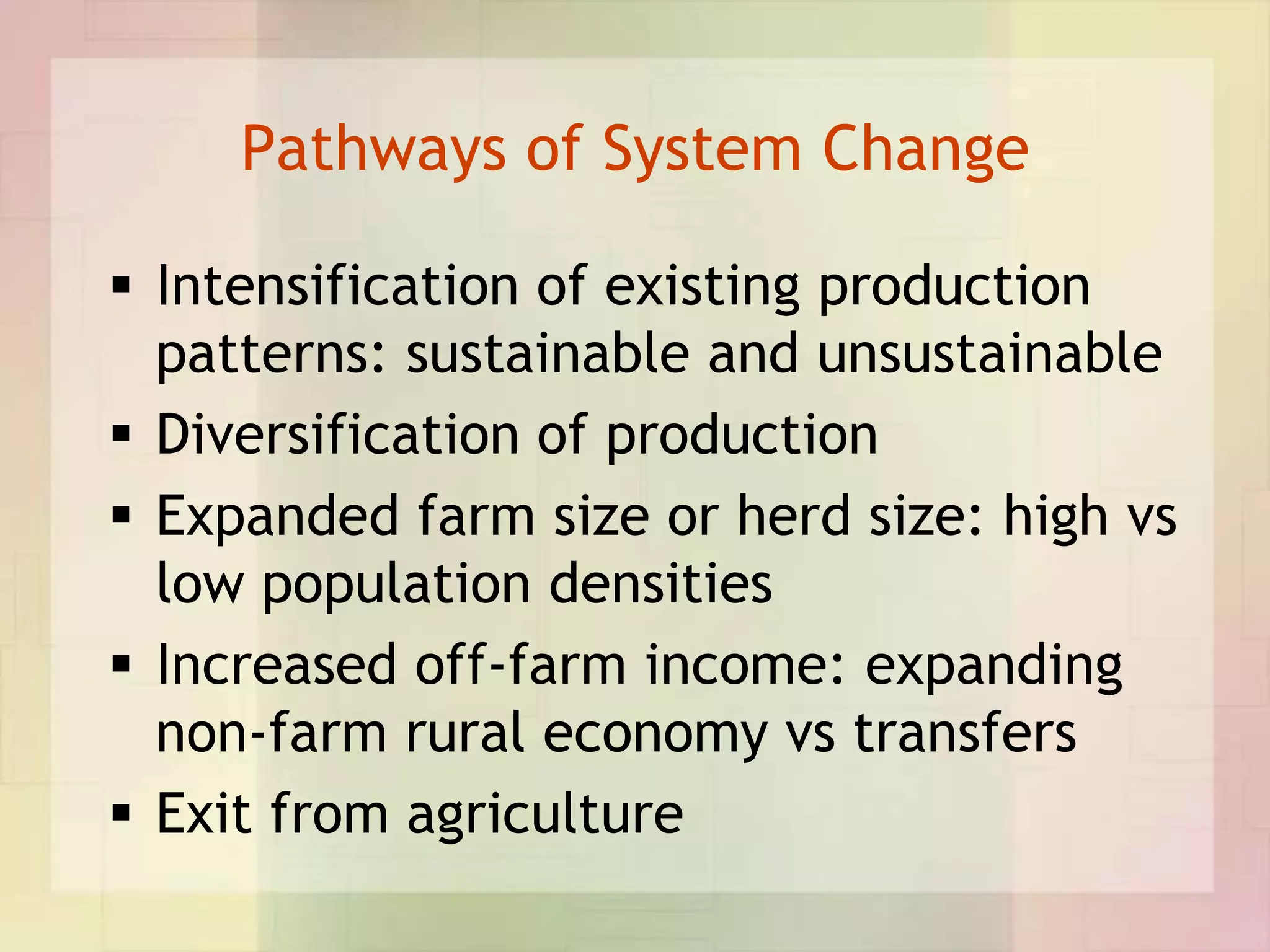 Pathways of System Change

 Intensification of existing production
  patterns: sustainable and unsustainable
 Diversification of production
 Expanded farm size or herd size: high vs
  low population densities
 Increased off-farm income: expanding
  non-farm rural economy vs transfers
 Exit from agriculture
 
