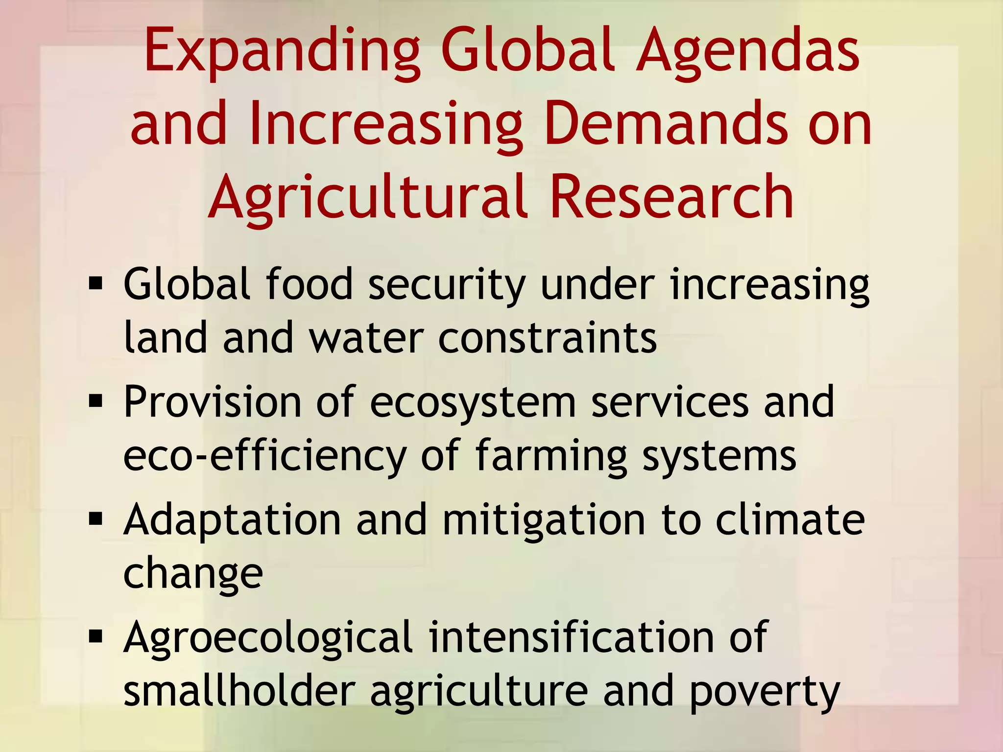 Expanding Global Agendas
  and Increasing Demands on
    Agricultural Research
 Global food security under increasing
  land and water constraints
 Provision of ecosystem services and
  eco-efficiency of farming systems
 Adaptation and mitigation to climate
  change
 Agroecological intensification of
  smallholder agriculture and poverty
 
