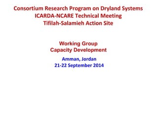 Consortium Research Program on Dryland Systems 
ICARDA-NCARE Technical Meeting 
Tifilah-Salamieh Action Site 
Working Group 
Capacity Development 
Amman, Jordan 
21-22 September 2014 
 
