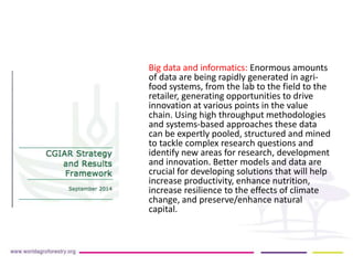 Big data and informatics: Enormous amounts 
of data are being rapidly generated in agri-food 
systems, from the lab to the field to the 
retailer, generating opportunities to drive 
innovation at various points in the value 
chain. Using high throughput methodologies 
and systems-based approaches these data 
can be expertly pooled, structured and mined 
to tackle complex research questions and 
identify new areas for research, development 
and innovation. Better models and data are 
crucial for developing solutions that will help 
increase productivity, enhance nutrition, 
increase resilience to the effects of climate 
change, and preserve/enhance natural 
capital. 
 