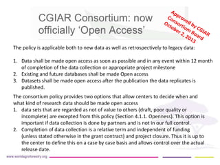 The policy is applicable both to new data as well as retrospectively to legacy data: 
1. Data shall be made open access as soon as possible and in any event within 12 month 
of completion of the data collection or appropriate project milestone 
2. Existing and future databases shall be made Open access 
3. Datasets shall be made open access after the publication the data replicates is 
published. 
The consortium policy provides two options that allow centers to decide when and 
what kind of research data should be made open access 
1. data sets that are regarded as not of value to others (draft, poor quality or 
incomplete) are excepted from this policy (Section 4.1.1. Openness). This option is 
important if data collection is done by partners and is not in our full control. 
2. Completion of data collection is a relative term and independent of funding 
(unless stated otherwise in the grant contract) and project closure. Thus it is up to 
the center to define this on a case by case basis and allows control over the actual 
release date. 
 