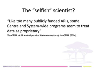 The “selfish” scientist? 
“Like too many publicly funded ARIs, some 
Centre and System-wide programs seem to treat 
data as proprietary” 
The CGIAR at 31: An Independent Meta-evaluation of the CGIAR (2004) 
 