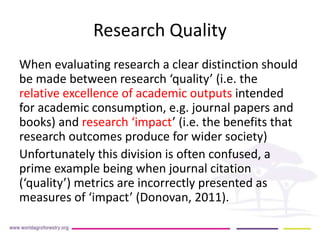 Research Quality 
When evaluating research a clear distinction should 
be made between research ‘quality’ (i.e. the 
relative excellence of academic outputs intended 
for academic consumption, e.g. journal papers and 
books) and research ‘impact’ (i.e. the benefits that 
research outcomes produce for wider society) 
Unfortunately this division is often confused, a 
prime example being when journal citation 
(‘quality’) metrics are incorrectly presented as 
measures of ‘impact’ (Donovan, 2011). 
 