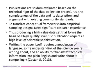 • Publications are seldom evaluated based on the 
technical rigor of the data collection procedures, the 
completeness of the data and its description, and 
alignment with existing community standards. 
• To translate conceptual frameworks into empirical 
sampling designs takes significant research experience. 
• Thus producing a high value data set that forms the 
basis of a high quality scientific publication requires a 
high level of scientific sophistication, 
• Writing the paper itself requires a good grasp of 
language, some understanding of the science you're 
writing about, and an ability to "translate" technical 
information into plain English and write about it 
compellingly (Costandi, 2013). 
 
