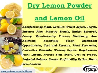 www.entrepreneurindia.co
Dry Lemon Powder
and Lemon Oil
Manufacturing Plant, Detailed Project Report, Profile,
Business Plan, Industry Trends, Market Research,
Survey, Manufacturing Process, Machinery, Raw
Materials, Feasibility Study, Investment
Opportunities, Cost and Revenue, Plant Economics,
Production Schedule, Working Capital Requirement,
Plant Layout, Process Flow Sheet, Cost of Project,
Projected Balance Sheets, Profitability Ratios, Break
Even Analysis
 