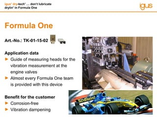 igus®
dry-tech®
… don‘t lubricate
drylin®
in Formula One
Formula One
Art.-No.: TK-01-15-02
Application data
► Guide of measuring heads for the
vibration measurement at the
engine valves
► Almost every Formula One team
is provided with this device
Benefit for the customer
► Corrosion-free
► Vibration dampening
 