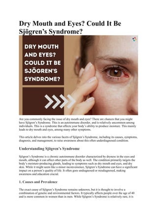 Dry Mouth and Eyes? Could It Be
Sjögren’s Syndrome?
Are you commonly facing the issue of dry mouth and eyes? There are chances that you might
have Sjögren’s Syndrome. This is an autoimmune disorder, and is relatively uncommon among
individuals. This is a syndrome that affects your body’s ability to produce moisture. This mainly
leads to dry mouth and eyes, among many other symptoms.
This article delves into the various facets of Sjögren’s Syndrome, including its causes, symptoms,
diagnosis, and management, to raise awareness about this often underdiagnosed condition.
Understanding Sjögren’s Syndrome
Sjögren’s Syndrome is a chronic autoimmune disorder characterized by dryness in the eyes and
mouth, although it can affect other parts of the body as well. The condition primarily targets the
body’s moisture-producing glands, leading to symptoms such as dry mouth and eyes, and dry
skin. While it might seem like a minor inconvenience, Sjögren’s Syndrome can have a significant
impact on a person’s quality of life. It often goes undiagnosed or misdiagnosed, making
awareness and education crucial.
1. Causes and Prevalence
The exact cause of Sjögren’s Syndrome remains unknown, but it is thought to involve a
combination of genetic and environmental factors. It typically affects people over the age of 40
and is more common in women than in men. While Sjögren’s Syndrome is relatively rare, it is
 