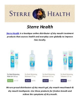 Sterre Health
Sterre Health is a boutique online distributor of dry mouth treatment
products that sources health and everyday care globally to improve
lives locally.
We are proud distributors of dry mouth gel, dry mouth mouthwash &
dry mouth toothpaste. Use these products for freshen breath and
relieve the symptoms of dry mouth.
 