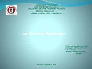 UNIVERSIDAD FERMÌN TORO
VICE- RECTORADO ACADÈMICO
FACULTAD DE CIENCIAS JURÌDICAS Y POLÌTICAS
ESCUELA DE DERECHO
Profesora: Abg. Zorcioret Nieto.
Participante: María E, Parra T.
C.I: 13.604.952
Materia: Derecho Registral y
Notarial.
Guanare, octubre de 2018
Los Sistemas Regístrales
NÙCLEO GUANARE - EDO.PORTUGUESA
 