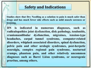 Safety and Indications
Studies show that Dry Needling as a solution to pain is much safer than
drugs and has much fewer side effects such as mild muscle soreness or
bruising.
DN is indicated in numerous diagnoses, such as
radiculopathies joint dysfunction, disk pathology, tendonitis,
craniomandibular dysfunction, migraines, tension-type
headaches, carpal tunnel syndrome, computer-related
disorders, whiplash associated disorders, spinal dysfunction,
pelvic pain and other urologic syndromes, post-herpetic
neuralgia, complex regional pain syndrome, nocturnal
cramps, phantom pain, and other relatively uncommon
diagnoses such as Barré Liéou syndrome, or neurogenic
pruritus, among others.
 