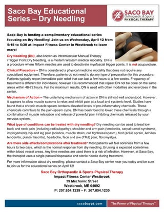 Saco Bay is hosting a complimentary educational series
focusing on Dry Needling! Join us on Wednesday, April 12 from
5:15 to 5:30 at Impact Fitness Center in Westbrook to learn
more!
Dry Needling (DN), also known as Intramuscular Manual Therapy
/Trigger Point Dry Needling, is a modern Western medical modality. DN is
a procedure where filiform needles are used to deactivate myofascial trigger points. It is not acupuncture.
Clinical Procedure – DN is considered a physical medicine modality that does not require any
specialized equipment. Therefore, patients do not need to do any type of preparation for this procedure.
Patients typically report immediate pain relief that can last a few hours to a few weeks. Frequency of
treatment is different for individuals; however it is recommended that repeat DN not be done on the same
areas within 48-72 hours. For the maximum results, DN is used with other modalities and exercises in the
center.
Mechanism of Action – The underlying mechanism of action in DN is still not well understood. However,
it appears to allow muscle spasms to relax and inhibit pain at a local and systemic level. Studies have
found that a chronic muscle spasm contains elevated levels of pro-inflammatory chemicals. These
chemicals contribute to the pain-spasm cycle. DN has been found to lower these chemicals through a
combination of muscle relaxation and release of powerful pain inhibiting chemicals released by your
nervous system.
What type of conditions can be treated with dry needling? Dry needling can be used to treat low
back and neck pain (including radiculopathy), shoulder and arm pain (tendonitis, carpal tunnel syndrome,
impingement), hip and leg pain (sciatica, muscle strain, calf tightness/spasm), foot (ankle sprain, Achilles
tendonitis, plantar fasciitis), headache, face and jaw (TMJ) pain, fibromyalgia.
Are there side effects/complications after treatment? Most patients will feel soreness from a few
hours to two days, which is the normal response from dry needling. Bruising is expected sometimes
within blood vessel areas. Any time needles are used there is a risk of infection. However, at Saco Bay,
the therapist uses a single packed/disposable and sterile needle during treatment.
For more information about dry needling, please contact a Saco Bay center near you today and be sure
to join us for the educational series on April 12!
Saco Bay Orthopaedic & Sports Physical Therapy
Impact Fitness Center Westbrook
39 Mechanic Street
Westbrook, ME 04092
P: 207.854.1239 – F: 207.854.1230
Saco Bay Educational
Series – Dry Needling
 