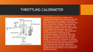 THROTTLING CALORIMETER
The throttling calorimeter, consists of the
sampling tube through which the steam from the
main steam pipe flows through the throttling
valve and becomes superheated. The steam then
flows into the inner chamber, flows down and
rises up again to enter the annular space. The
loss of heat by radiation from the inner chamber
is minimised by the hot steam around the
outside of the inner chamber. The temperature
of throttled steam is measured by the
thermometer placed in the pocket filled with
cylinder oil. To obtain good results, the steam
issuing from the throttle valve must be super
heated. To ensure this a manometer is attached
to measure the pressure of steam. Corresponding
to this pressure the saturation temperature of
steam must be lower than the temperature
indicated by the thermometer. The steam finally
escapes through the exhaust. This is suitable for
high dryness steam.
 