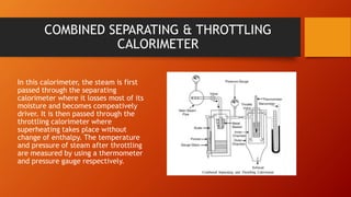 COMBINED SEPARATING & THROTTLING
CALORIMETER
In this calorimeter, the steam is first
passed through the separating
calorimeter where it losses most of its
moisture and becomes compeatively
driver. It is then passed through the
throttling calorimeter where
superheating takes place without
change of enthalpy. The temperature
and pressure of steam after throttling
are measured by using a thermometer
and pressure gauge respectively.
 