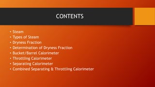 CONTENTS
• Steam
• Types of Steam
• Dryness Fraction
• Determination of Dryness Fraction
• Bucket/Barrel Calorimeter
• Throttling Calorimeter
• Separating Calorimeter
• Combined Separating & Throttling Calorimeter
 