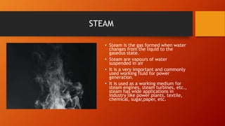 STEAM
• Steam is the gas formed when water
changes from the liquid to the
gaseous state.
• Steam are vapours of water
suspended in air
• It is a very important and commonly
used working fluid for power
generation.
• It is used as a working medium for
steam engines, steam turbines, etc.,
steam has wide applications in
industry like power plants, textile,
chemical, sugar,paper, etc.
 