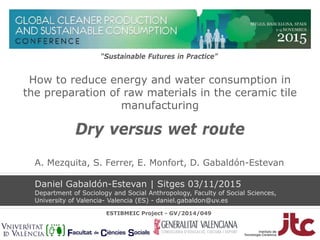 How to reduce energy and water consumption in
the preparation of raw materials in the ceramic tile
manufacturing
Dry versus wet route
Daniel Gabaldón-Estevan | Sitges 03/11/2015
Department of Sociology and Social Anthropology, Faculty of Social Sciences,
University of Valencia- Valencia (ES) - daniel.gabaldon@uv.es
“Sustainable Futures in Practice”
ESTIBMEIC Project - GV/2014/049
A. Mezquita, S. Ferrer, E. Monfort, D. Gabaldón-Estevan
 