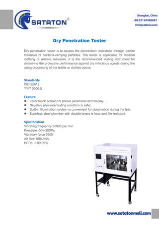 Dry Penetration Tester
Dry penetration tester is to assess the penetration resistance through barrier
materials of bacteria-carrying particles. The tester is applicable for medical
clothing or relative materials. It is the recommended testing instrument for
determine the protective performance against dry infectious agents during the
using processing of the textile or clothes above.
Standards
ISO 22612
YY/T 0506.5
Feature
 Color touch screen for preset parameter and display.
 Negative pressure testing condition is safer.
 Built-in illumination system is convenient for observation during the test.
 Stainless steel chamber with double layers is heat and fire resistant.
Specification
Vibrating frequency 20000 per min
Pressure -50~-200Pa
Vibratory force 650N
Air flow 158L/min
HEPA ＞99.99%
 
