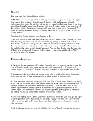 GeneralInfo
This is the most basic form of Intaglio printing.
At MVCC we use zinc or steel, which is relatively inexpensive compared to Engraver’s copper.
Zinc ordered from art supply stores comes with a mirror finish and a mordant-resistant
background; Steel comes this way too, but you can buy plates from hardware stores. If you do so,
you will need to make your own acid resistant backing with contact paper. If you have the need
for a pristine polished background, you can polish your plate by hand using Putz Pomade™,
which is a buffing compound. Usually we apply it and polish it with pieces of felt cut from old
etching blankets.
If you buy sheets fromthe hardware store, they must be flat! …
If you have an idea for your print, you will need to remember to REVERSE the image, or it will
print the wrong way round. This not only means that any writing or numbers will be back to
front, but the visual flow of the piece will be different, and often not what you had envisioned.
The easy way to reverse an image is to put it on the copy machine and follow the directions on
the wall above the copier to make it print backwards. You can draw directly on to the plate with
a Sharpie or a grease pencil. However, the lines made by your etching needle will be VERY
much thinner than either of these.
PrintingyourIntaglioPlate:
1. Decide on the size paper you will be using. Generally, allow for generous margins around the
edge of the plate, usually equal on the top and sides, and approximately 1/2" greater on the
bottom margin. (A" bleed print", however, is printed on a piece of paper smaller than the plate)
2. Measure paper for your edition and tear the edges, using a straight-edge, rather than cutting
them. Initial the back of your paper so you know which is yours in the water bath!
3. Create a template by tracing around your plate on a piece of heavy paper, showing which way
is "up", and tracing around where your printing paper will be laid down in relation to the plate. If
you want accuracy this will involve measuring with a ruler. Cover this with a sheet of clear
contact paper so that ink can be wiped off it. Be careful not to get bubbles or creases in the
contact paper. Trim the template so that it will extend beyond the printing paper on all sides if
the printing paper is laid on top of the template in the correct position.
4. Soak your printing paper - at least 20 minutes. Before you start to ink your plate, put the paper
up on the plexiglass above the soaking tray and gently squeegee one time only. Leave it there
while you ink your plate and it should be the right degree of dampness when you are ready to
print (not shiny).
5. Ink the plate up making sure your ink is Etching ink. Use a "discard" to smear the ink across
 