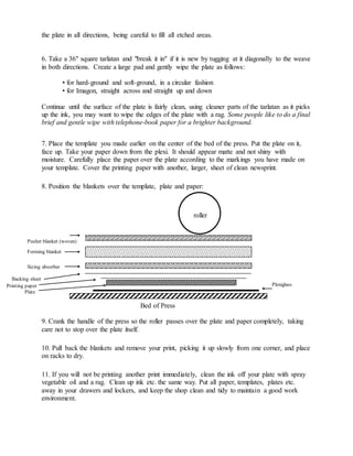 the plate in all directions, being careful to fill all etched areas.
6. Take a 36" square tarlatan and "break it in" if it is new by tugging at it diagonally to the weave
in both directions. Create a large pad and gently wipe the plate as follows:
• for hard-ground and soft-ground, in a circular fashion
• for Imagon, straight across and straight up and down
Continue until the surface of the plate is fairly clean, using cleaner parts of the tarlatan as it picks
up the ink, you may want to wipe the edges of the plate with a rag. Some people like to do a final
brief and gentle wipe with telephone-book paper for a brighter background.
7. Place the template you made earlier on the center of the bed of the press. Put the plate on it,
face up. Take your paper down from the plexi. It should appear matte and not shiny with
moisture. Carefully place the paper over the plate according to the markings you have made on
your template. Cover the printing paper with another, larger, sheet of clean newsprint.
8. Position the blankets over the template, plate and paper:
Bed of Press
9. Crank the handle of the press so the roller passes over the plate and paper completely, taking
care not to stop over the plate itself.
10. Pull back the blankets and remove your print, picking it up slowly from one corner, and place
on racks to dry.
11. If you will not be printing another print immediately, clean the ink off your plate with spray
vegetable oil and a rag. Clean up ink etc. the same way. Put all paper, templates, plates etc.
away in your drawers and lockers, and keep the shop clean and tidy to maintain a good work
environment.
roller
Pusher blanket (woven)
Forming blanket
(woven)
Sizing absorber
Backing sheet
Printing paper
Plate
Plexiglass
 