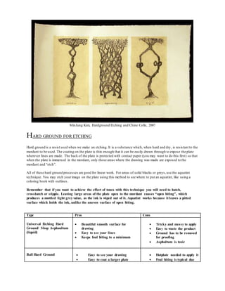 MinJung Kim, Hardground Etching and Chine Colle, 2007
HARD GROUND FOR ETCHING
Hard ground is a resist used when we make an etching. It is a substance which, when hard and dry, is resistant to the
mordant to be used. The coating on the plate is thin enough that it can be easily drawn through to expose the plate
wherever lines are made. The back of the plate is protected with contact paper (you may want to do this first) so that
when the plate is immersed in the mordant, only those areas where the drawing was made are exposed to the
mordant and “etch”.
All of these hard ground processes are good for linear work. For areas of solid blacks or greys,use the aquatint
technique. You may etch yourimage on the plate using this method to see where to put an aquatint, like using a
coloring book with outlines.
Remember that if you want to achieve the effect of tones with this technique you will need to hatch,
crosshatch or stipple. Leaving large areas of the plate open to the mordant causes “open biting”, which
produces a mottled light grey value, as the ink is wiped out of it. Aquatint works because it leaves a pitted
surface which holds the ink, unlike the uneven surface of open biting.
Type Pros Cons
Universal Etching Hard
Ground/ Shop Asphaultum
(liquid)
 Beautiful smooth surface for
drawing
 Easy to see your lines
 Keeps foul biting to a minimum
 Tricky and messy to apply
 Easy to waste the product
 Ground has to be removed
for proofing
 Asphaltum is toxic
Ball Hard Ground  Easy to see your drawing
 Easy to coat a larger plate
 Hotplate needed to apply it
 Foul biting is typical due
 