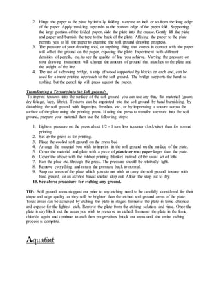 2. Hinge the paper to the plate by initially folding a crease an inch or so from the long edge
of the paper. Apply masking tape tabs to the bottom edge of the paper fold. Supporting
the large portion of the folded paper, slide the plate into the crease. Gently lift the plate
and paper and burnish the tape to the back of the plate. Affixing the paper to the plate
permits you to lift the paper to examine the soft ground drawing progress.
3. The pressure of your drawing tool, or anything thing that comes in contact with the paper
will offset the ground on the paper, exposing the plate. Experiment with different
densities of pencils, etc. to see the quality of line you achieve. Varying the pressure on
your drawing instrument will change the amount of ground that attaches to the plate and
the weight of the line.
4. The use of a drawing bridge, a strip of wood supported by blocks on each end, can be
used for a more pristine approach to the soft ground. The bridge supports the hand so
nothing but the pencil tip will press against the paper.
Transferring a Texture into the Soft ground:
To imprint textures into the surface of the soft ground you can use any thin, flat material (gauze,
dry foliage, lace, fabric). Textures can be imprinted into the soft ground by hand burnishing, by
disturbing the soft ground with fingertips, brushes, etc., or by impressing a texture across the
surface of the plate using the printing press. If using the press to transfer a texture into the soft
ground, prepare your material then use the following steps:
1. Lighten pressure on the press about 1/2 - 1 turn less (counter clockwise) than for normal
printing.
2. Set up the press as for printing.
3. Place the cooled soft ground on the press bed
4. Arrange the material you wish to imprint in the soft ground on the surface of the plate.
5. Cover the material and plate with a piece of plastic or wax paper larger than the plate.
6. Cover the above with the rubber printing blanket instead of the usual set of felts.
7. Run the plate etc. through the press. The pressure should be relatively light.
8. Remove everything and return the pressure back to normal.
9. Stop out areas of the plate which you do not wish to carry the soft ground texture with
hard ground, or an alcohol based shellac stop out. Allow the stop out to dry.
10. See above procedure for etching any ground.
TIP: Soft ground areas stopped out prior to any etching need to be carefully considered for their
shape and edge quality as they will be brighter than the etched soft ground areas of the plate.
Tonal areas can be achieved by etching the plate in stages. Immerse the plate in ferric chloride
and expose for the lightest etch. Remove the plate from the etching solution and rinse. Once the
plate is dry block out the areas you wish to preserve as etched. Immerse the plate in the ferric
chloride again and continue to etch then progressives block out areas until the entire etching
process is complete.
Aquatint
 