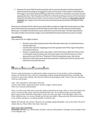 7. Remove the screenfillerfromthe testplate withanammonia&water solutionandproof it.
Label the proof according to the total time eacharea has beeninthe etchant.Proceedtoetch
the image on yourotherplate accordingto the timesinthe ferricchloride asnecessary foreach
appropriate value.Take the plate outof the ferricchloride andstopout areasas theyhave been
etchedforthe right amountof time.(You'll needtorinse off the plate,and deoxidizeinSALT&
VINEGAR,dryit,applyscreenfillerwithabrushandletthat dry too before etchingeachstep
further).
Once you are skilledwiththe airbrushyoumaybe able tocreate an image whichonlyrequiresasingle
time inthe etchantby varyingvalue withthe flow of screenfillerfromthe airbrushontothe plate.
Obviously,itishelpful toknowhowtouse an airbrushto use thistechnique.Thisdoestake practice.
Use watersoluble inkandcreate imagesinyoursketchbookforpractice before youstartona plate.
Special Effects:
If you wantto be an intagliorockstar:
o Dissolve some of the sprayedscreenfillerwithwaterwhenwet,orawater/ammonia
solutionwhendry.
o Use the lithocrayonfor stoppingoutoverthe sprayedscreenfiller.Itgivesthe plate a
nice toothto draw on.
o Draw on a copperplate witha wax crayon. Coatit withFuture.Whenthe future isdry,
run the plate underhotwaterand rub at the crayonuntil itliftsthe future up.Then
spray withscreenfillerfora"liftground"effect(strongblackcrayon-like marks).
o Experimentwithothertechniquesandmaterialsincombinationwiththisprocessand
share the resultswiththe class.
Health and Safety in thePrintmakingStudio
We have made great progress in reducing the numbers and amount of toxic products used in printmaking
studios over the last few years. However, printmaking students should understand that there are health risks
involved in some of the materials still used and stored in the printmaking studio. Some of the toxic substances
which are used include:
acids: nitric, phosphoric, hydrochloric and acetic
solvents: paint thinner, denatured alcohol, furniture stripper, chlorine bleach
others: lye, ammonia, photoemulsion
These, as well as some other items used in the studio are harmful to the body, either in terms of the fumes they
emit or in terms of skin contact. Some are harmfulin both ways. We would encourage you to buy rubber
gloves and use them. Remember that products used in one class may linger in the atmosphere of the room
while a different class is in session. Should you feel that your health is being adversely affected by proximity
to any of these substances; it would be advisable to drop the class.
Handle all chemicals and solvents with great care, including putting flammables away in the yellow fire-proof
cabinet after use. Please follow these basic shop rules:
Wipe up any spills immediately:
Flammable solvents (e.g., mineral spirits, alcohol): wipe up small quantities with paper towels and place them
in red triangular cans
 