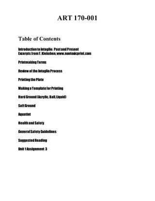 ART 170-001
Instructor: Kevin Daly
Table of Contents
IntroductiontoIntaglio: PastandPresent
Excerpts fromF.Kiekeben,www.nontoxicprint.com
PrintmakingTerms
Review ofthe IntaglioProcess
PrintingthePlate
MakingaTemplateforPrinting
HardGround(Acrylic,Ball,Liquid)
SoftGround
Aquatint
HealthandSafety
GeneralSafetyGuidelines
SuggestedReading
Unit 1Assignment 3
 