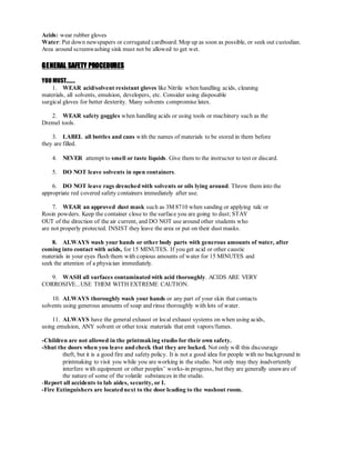 Acids: wear rubber gloves
Water: Put down newspapers or corrugated cardboard. Mop up as soon as possible, or seek out custodian.
Area around screenwashing sink must not be allowed to get wet.
GENERAL SAFETY PROCEDURES
YOU MUST.......
1. WEAR acid/solvent resistant gloves like Nitrile when handling acids, cleaning
materials, all solvents, emulsion, developers, etc. Consider using disposable
surgical gloves for better dexterity. Many solvents compromise latex.
2. WEAR safety goggles when handling acids or using tools or machinery such as the
Dremel tools.
3. LABEL all bottles and cans with the names of materials to be stored in them before
they are filled.
4. NEVER attempt to smell or taste liquids. Give them to the instructor to test or discard.
5. DO NOT leave solvents in open containers.
6. DO NOT leave rags drenched with solvents or oils lying around. Throw them into the
appropriate red covered safety containers immediately after use.
7. WEAR an approved dust mask such as 3M 8710 when sanding or applying talc or
Rosin powders. Keep the container close to the surface you are going to dust; STAY
OUT of the direction of the air current, and DO NOT use around other students who
are not properly protected. INSIST they leave the area or put on their dust masks.
8. ALWAYS wash your hands or other body parts with generous amounts of water, after
coming into contact with acids, for 15 MINUTES. If you get acid or other caustic
materials in your eyes flush them with copious amounts of water for 15 MINUTES and
seek the attention of a physician immediately.
9. WASH all surfaces contaminated with acid thoroughly. ACIDS ARE VERY
CORROSIVE...USE THEM WITH EXTREME CAUTION.
10. ALWAYS thoroughly wash your hands or any part of your skin that contacts
solvents using generous amounts of soap and rinse thoroughly with lots of water.
11. ALWAYS have the general exhaust or local exhaust systems on when using acids,
using emulsion, ANY solvent or other toxic materials that emit vapors/fumes.
-Children are not allowed in the printmaking studio for their own safety.
-Shut the doors when you leave and check that they are locked. Not only will this discourage
theft, but it is a good fire and safety policy. It is not a good idea for people with no background in
printmaking to visit you while you are working in the studio. Not only may they inadvertently
interfere with equipment or other peoples’ works-in progress, but they are generally unaware of
the nature of some of the volatile substances in the studio.
-Report all accidents to lab aides, security, or I.
-Fire Extinguishers are located next to the door leading to the washout room.
 