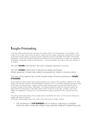 Intaglio Printmaking
In etching a blank plate becomes the arena for creative events, for the penetration and alteration of the
surface of the metal. This is done by various means such as scoring, scratching, scraping and of course
as the term etching implies, by using corrosive chemicals to eat into the depth of the plate. The grooves,
indentations, scars and scratches produced by etching turn the once flat plane of a plate into something
resembling a landscape eroded by the elements - a structure beneath the surface commonly referred to
as intaglio.
The term intaglio is derived from the Latin in-tagliare meaning to cut into.
The term etching is often used to describe all intaglio techniques.
Strictly speaking, it should refer solely to processes that involve a corrosive action.
The more correct generic term for the broader range of incisive processes is intaglio
printmaking.
Once a plate has been worked and is ready for printing it is covered with a generous deposit of ink. After
wiping, just the deep recesses still hold significant amounts of ink. An etching is printed by laying the plate
on the bed of an etching press, covering it with a sheet of damp paper and set of felt blankets, then
running it through the two heavy steel rollers. The massive pressure exerted by the press pushes the
paper firmly into the grooves of the plate where it picks up the ink. In this way, a reverse copy of the
plate's 3D topography is produced as a two dimensional image consisting of lines, textures and tonal
areas.
The inking, wiping and printing of any intaglio plate is essentially the same, but the ways of creating the
intaglio are many and various.
Historically, etching plates have been made using three types of intaglio method:
1. The mechanical or cold techniquessuch as drypoint, engraving or mezzotint
where the plate is physically shaped using specially designed metalworking tools.
 