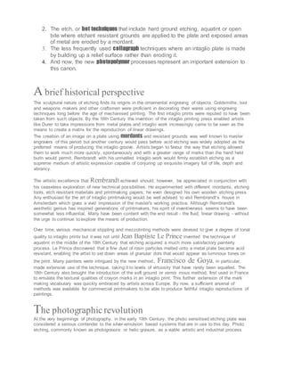 2. The etch, or hot techniques that include hard ground etching, aquatint or open
bite where etchant resistant grounds are applied to the plate and exposed areas
of metal are eroded by a mordant.
3. The less frequently used collagraph techniques where an intaglio plate is made
by building up a relief surface rather than eroding it.
4. And now, the new photopolymer processes represent an important extension to
this canon.
A brief historical perspective
The sculptural nature of etching finds its origins in the ornamental engraving of objects. Goldsmiths, tool
and weapons makers and other craftsmen were proficient in decorating their wares using engraving
techniques long before the age of mechanised printing. The first intaglio prints were reputed to have been
taken from such objects. By the 16th Century the invention of the intaglio printing press enabled artists
like Durer to take impressions from metal plates and intaglio work increasingly came to be seen as the
means to create a matrix for the reproduction of linear drawings.
The creation of an image on a plate using mordants and resistant grounds was well known to master
engravers of this period but another century would pass before acid etching was widely adopted as the
preferred means of producing the intaglio groove. Artists began to favour the way that etching allowed
them to work much more quickly, spontaneously and with a greater range of marks than the hand held
burin would permit. Rembrandt with his unrivalled intaglio work would firmly establish etching as a
supreme medium of artistic expression capable of conjuring up exquisite imagery full of life, depth and
vibrancy.
The artistic excellence that Rembrandt achieved should, however, be appreciated in conjunction with
his ceaseless exploration of new technical possibilities. He experimented with different mordants, etching
tools, etch resistant materials and printmaking papers; he even designed his own wooden etching press.
Any enthusiast for the art of intaglio printmaking would be well advised to visit Rembrandt's house in
Amsterdam which gives a vivid impression of the master's working practice. Although Rembrandt's
aesthetic genius has inspired generations of printmakers, his spirit of inventiveness seems to have been
somewhat less influential. Many have been content with the end result - the fluid, linear drawing - without
the urge to continue to explore the means of production.
Over time, various mechanical stippling and mezzotinting methods were devised to give a degree of tonal
quality to intaglio prints but it was not until Jean Baptiste Le Prince invented the technique of
aquatint in the middle of the 18th Century that etching acquired a much more satisfactory painterly
process. Le Prince discovered that a fine dust of rosin particles melted onto a metal plate became acid
resistant, enabling the artist to set down areas of granular dots that would appear as luminous tones on
the print. Many painters were intrigued by the new method. Francisco de Goya, in particular,
made extensive use of the technique, taking it to levels of virtuosity that have rarely been equalled. The
18th Century also brought the introduction of the soft ground or vernis mous method, first used in France
to emulate the textural qualities of crayon marks in an intaglio print. This further extension of the mark
making vocabulary was quickly embraced by artists across Europe. By now, a sufficient arsenal of
methods was available for commercial printmakers to be able to produce faithful intaglio reproductions of
paintings.
The photographicrevolution
At the very beginnings of photography, in the early 19th Century, the photo sensitised etching plate was
considered a serious contender to the silver-emulsion based systems that are in use to this day. Photo
etching, commonly known as photogravure or helio gravure, as a viable artistic and industrial process
 