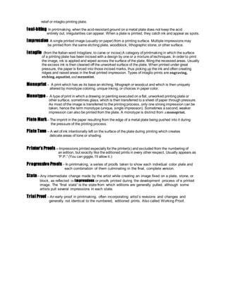 relief or intaglio printing plate.
foul-biting In printmaking, when the acid-resistant ground on a metal plate does not keep the acid
entirely out, irregularities can appear. When a plate is printed, they catch ink and appear as spots.
Impression A single printed image (usually on paper) from a printing surface. Multiple impressions may
be printed from the same etching plate, woodblock, lithographic stone, or other surface.
Intaglio (from the Italian word Intagliare, to carve or incise) A category of printmaking in which the surface
of a printing plate has been incised with a design by one or a mixture of techniques. In order to print
the image, ink is applied and wiped across the surface of the plate, filling the recessed areas. Usually
the excess ink is then cleaned off the unworked surface of the plate. When printed under great
pressure, the paper is forced into those incised marks, thus picking up the ink and often creating
ridges and raised areas in the final printed impression. Types of intaglio prints are engraving,
etching, aquatint, andmezzotint.
Monoprint – A print which has as its base an etching, lithograph or woodcut and which is then uniquely
altered by monotype coloring, unique inking, or choices in paper color.
Monotype– A type of print in which a drawing or painting executed on a flat, unworked printing plate or
other surface, sometimes glass, which is then transferred to a sheet of paper through pressure.
As most of the image is transferred to the printing process, only one strong impression can be
taken, hence the term monotype (unique, single impression). Sometimes a second, weaker
impression can also be printed from the plate. A monotype is distinct from amonoprint.
Plate Mark– The imprint in the paper resulting from the edge of a metal plate being pushed into it during
the pressure of the printing process.
Plate Tone – A veil of ink intentionally left on the surface of the plate during printing which creates
delicate areas of tone or shading.
Printer’s Proofs – Impressions printed especially for the printer(s) and excluded from the numbering of
an edition, but exactly like the editioned prints in every other respect. Usually appears as
“P.P.” (You can giggle, I’ll allow it.)
Progressive Proofs – In printmaking, a series of proofs taken to show each individual color plate and
each combination of them culminating in the final, complete version.
State– Any intermediate change made by the artist while creating an image fixed on a plate, stone, or
block, as reflected in impressions or proofs printed during the development process of a printed
image. The “final state” is the state from which editions are generally pulled, although some
artists pull several impressions in each state.
Trial Proof – An early proof in printmaking, often incorporating artist’s revisions and changes and
generally not identical to the numbered, editioned prints. Also called Working Proof.
 